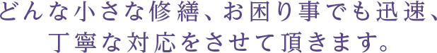 どんな小さな修繕、お困り事でも迅速、丁寧な対応をさせて頂きます。